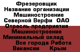 Фрезеровщик › Название организации ­ Машиностроение Северной Верфи, ОАО › Отрасль предприятия ­ Машиностроение › Минимальный оклад ­ 55 000 - Все города Работа » Вакансии   . Крым,Каховское